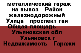 металлический гараж на вывоз › Район ­ железнодорожный › Улица ­ проспект гая › Общая площадь ­ 18 - Ульяновская обл., Ульяновск г. Недвижимость » Гаражи   